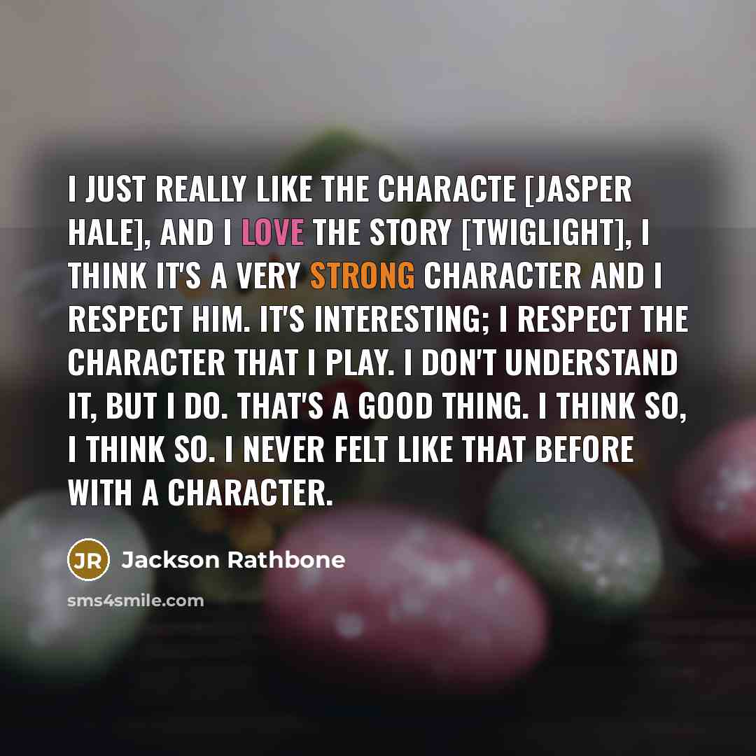 “I just really like the characte [Jasper Hale], and I love the story [Twiglight], I think it's a very strong character and I respect him. It's interesting; I respect the character that I play. I don't understand it, but I do. That's a good thing. I think so, I think so. I never felt like that…” quote by Jackson Rathbone