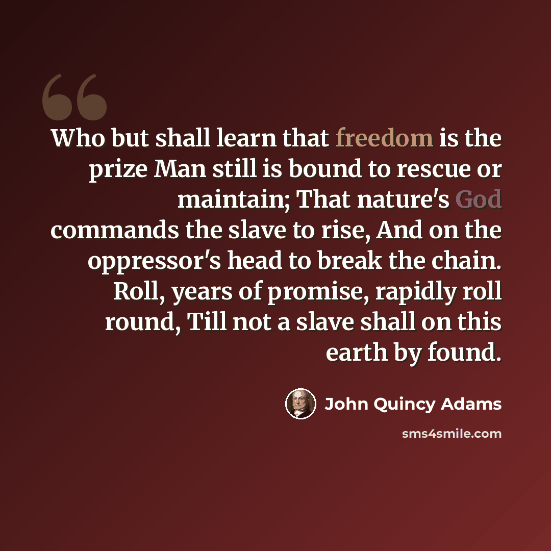 “Who but shall learn that freedom is the prize Man still is bound to rescue or maintain; That nature's God commands the slave to rise, And on the oppressor's head to break the chain. Roll, years of promise, rapidly roll round, Till not a slave shall on this earth by found.” quote by John Quincy Adams