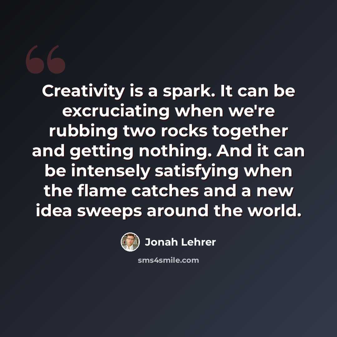 “Creativity is a spark. It can be excruciating when we're rubbing two rocks together and getting nothing. And it can be intensely satisfying when the flame catches and a new idea sweeps around the world.” quote by Jonah Lehrer
