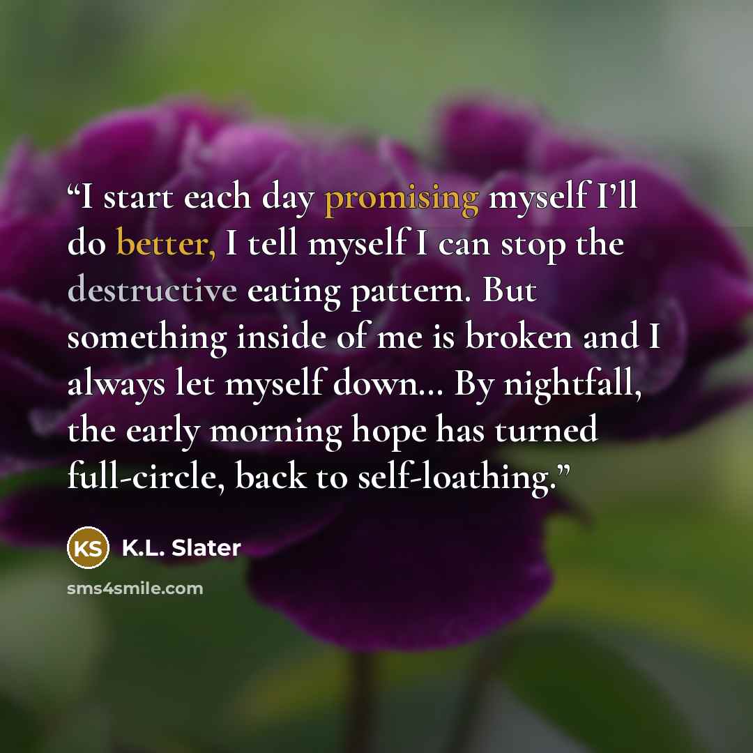 “I start each day promising myself I’ll do better, I tell myself I can stop the destructive eating pattern. But something inside of me is broken and I always let myself down… By nightfall, the early morning hope has turned full-circle, back to self-loathing.” quote by K.L. Slater