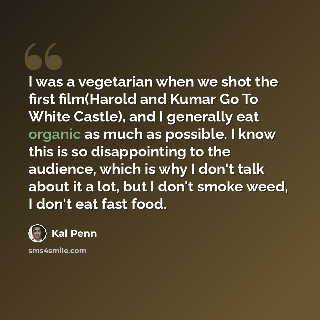 “I was a vegetarian when we shot the first film(Harold and Kumar Go To White Castle), and I generally eat organic as much as possible. I know this is so disappointing to the audience, which is why I don't talk about it a lot, but I don't smoke weed, I don't eat fast food.” quote by Kal Penn