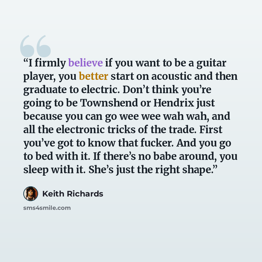 “I firmly believe if you want to be a guitar player, you better start on acoustic and then graduate to electric. Don’t think you’re going to be Townshend or Hendrix just because you can go wee wee wah wah, and all the electronic tricks of the trade. First you’ve got to know that fucker. And you go…” quote by Keith Richards