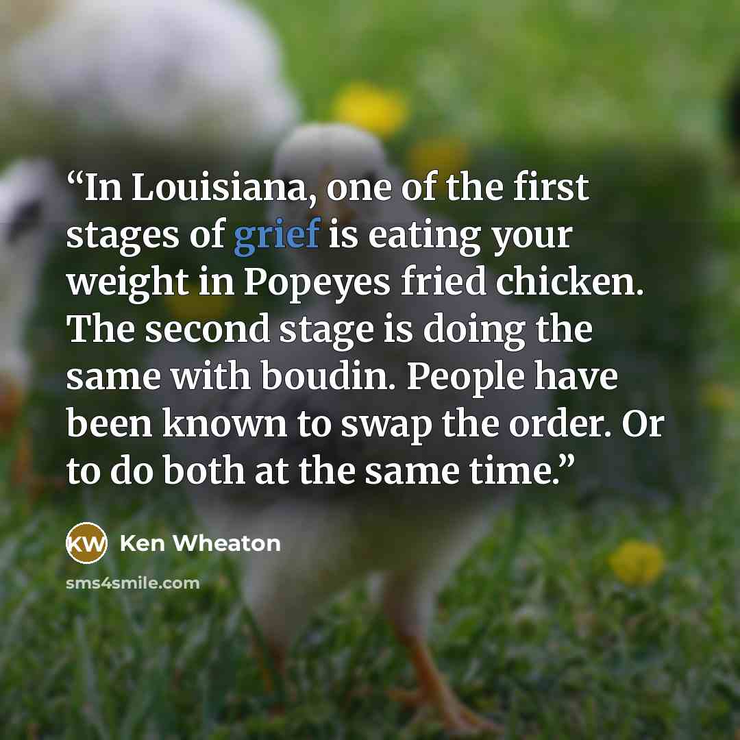 “In Louisiana, one of the first stages of grief is eating your weight in Popeyes fried chicken. The second stage is doing the same with boudin. People have been known to swap the order. Or to do both at the same time.” quote by Ken Wheaton