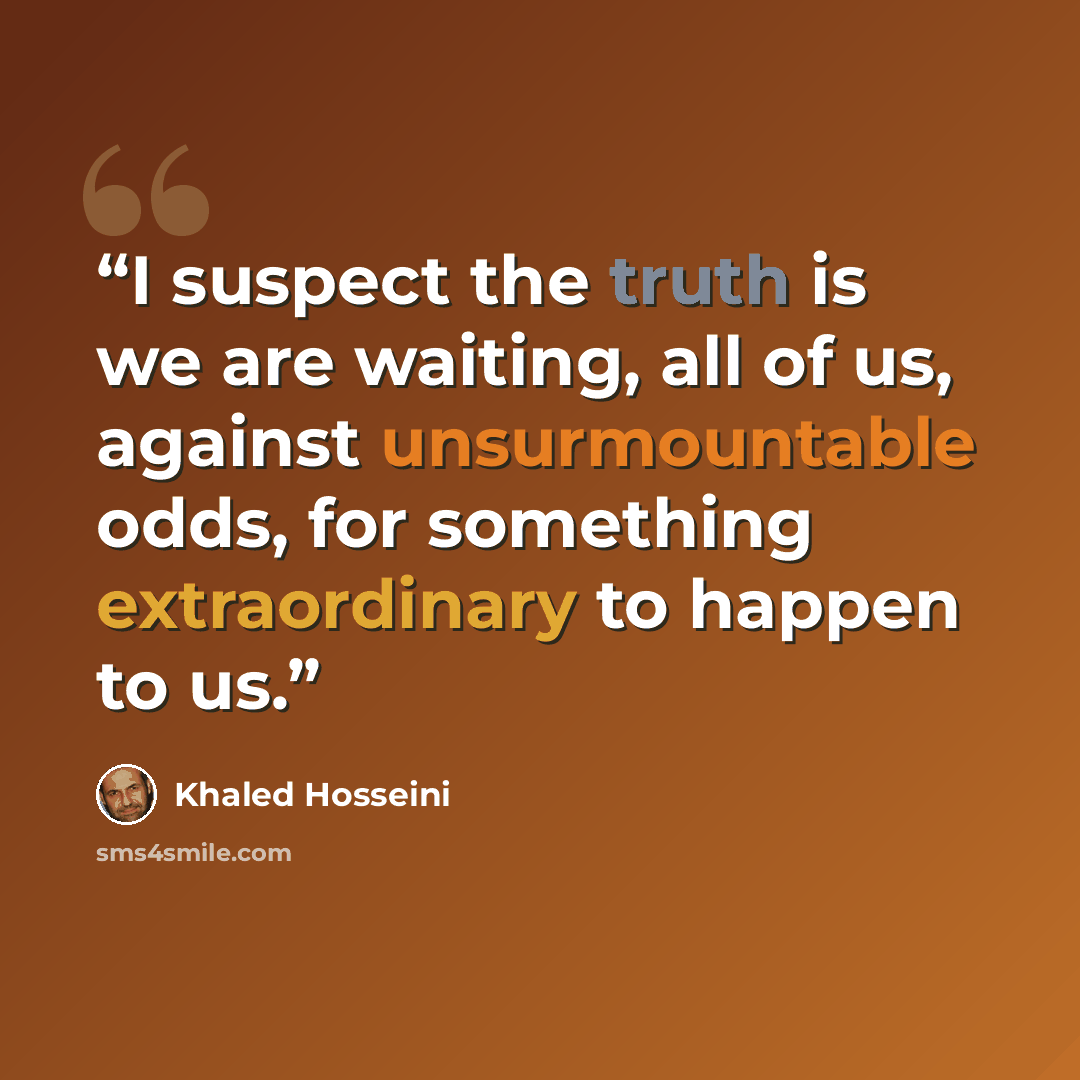 “I suspect the truth is we are waiting, all of us, against unsurmountable odds, for something extraordinary to happen to us.” quote by Khaled Hosseini