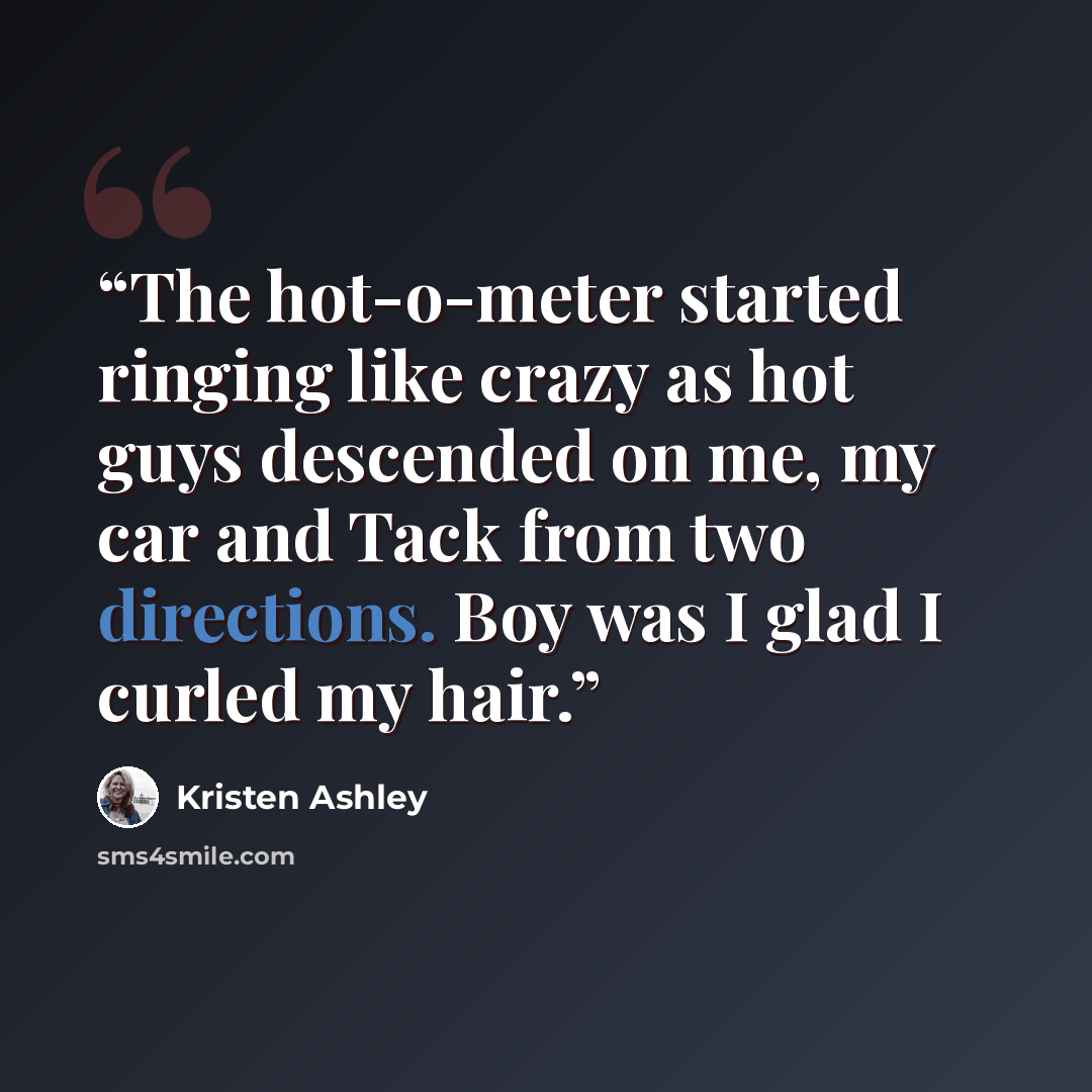 “The hot-o-meter started ringing like crazy as hot guys descended on me, my car and Tack from two directions. Boy was I glad I curled my hair.” quote by Kristen Ashley