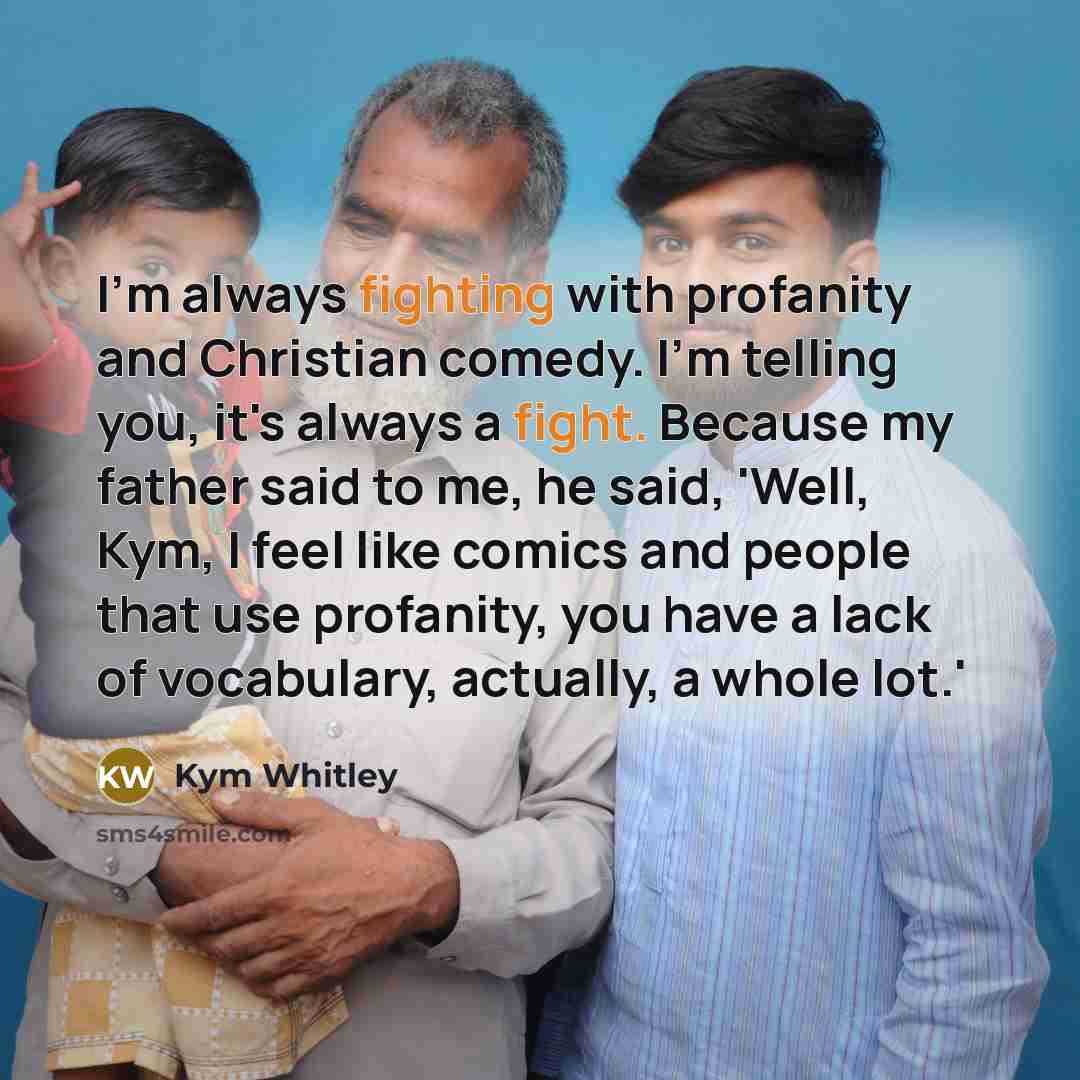 “I'm always fighting with profanity and Christian comedy. I'm telling you, it's always a fight. Because my father said to me, he said, 'Well, Kym, I feel like comics and people that use profanity, you have a lack of vocabulary, actually, a whole lot.'” quote by Kym Whitley