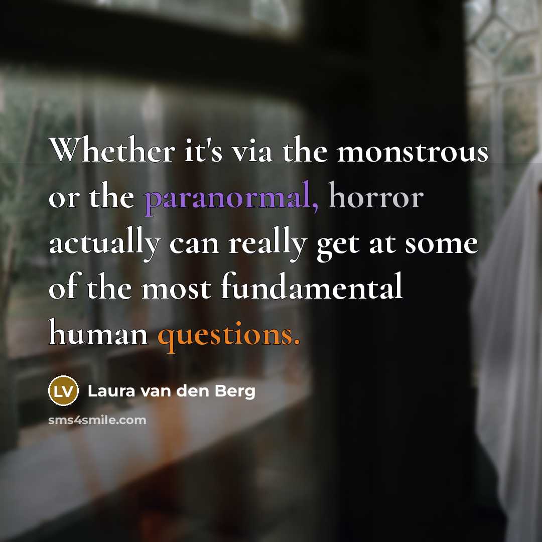 “Whether it's via the monstrous or the paranormal, horror actually can really get at some of the most fundamental human questions.” quote by Laura van den Berg