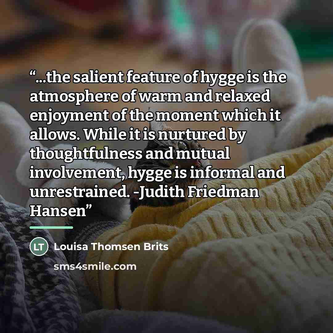 “...the salient feature of hygge is the atmosphere of warm and relaxed enjoyment of the moment which it allows. While it is nurtured by thoughtfulness and mutual involvement, hygge is informal and unrestrained. -Judith Friedman Hansen” quote by Louisa Thomsen Brits
