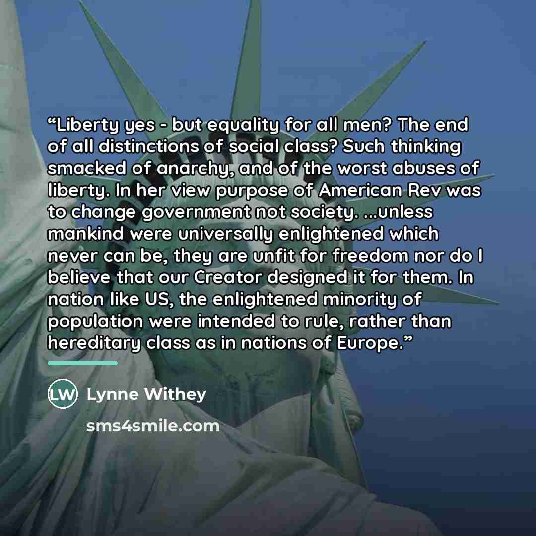“Liberty yes - but equality for all men? The end of all distinctions of social class? Such thinking smacked of anarchy, and of the worst abuses of liberty. In her view purpose of American Rev was to change government not society. ...unless mankind were universally enlightened which never can be…” quote by Lynne Withey