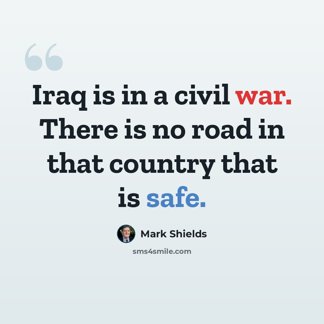 “Iraq is in a civil war. There is no road in that country that is safe.” quote by Mark Shields