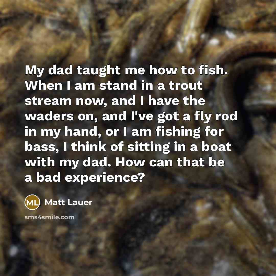 “My dad taught me how to fish. When I am stand in a trout stream now, and I have the waders on, and I've got a fly rod in my hand, or I am fishing for bass, I think of sitting in a boat with my dad. How can that be a bad experience?” quote by Matt Lauer