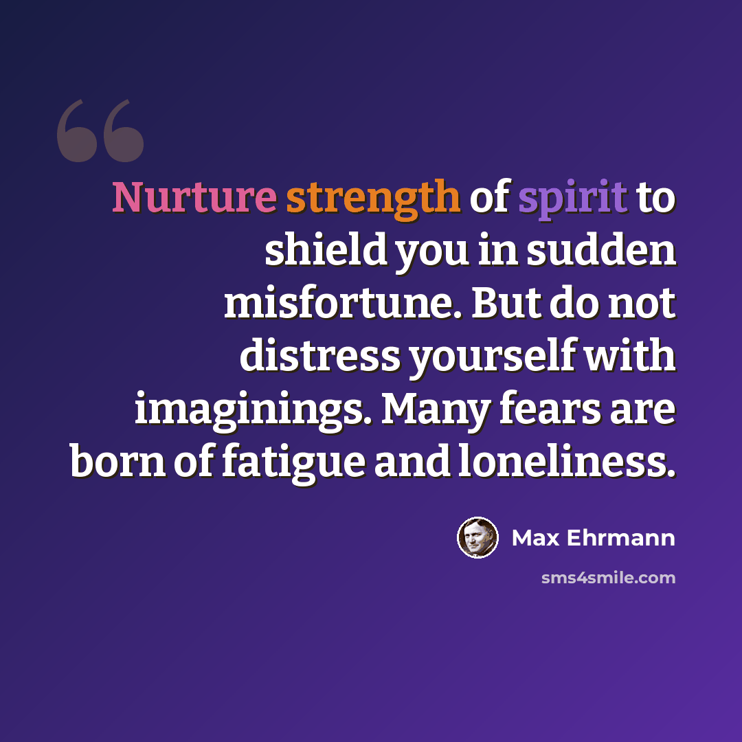 “Nurture strength of spirit to shield you in sudden misfortune. But do not distress yourself with imaginings. Many fears are born of fatigue and loneliness.” quote by Max Ehrmann