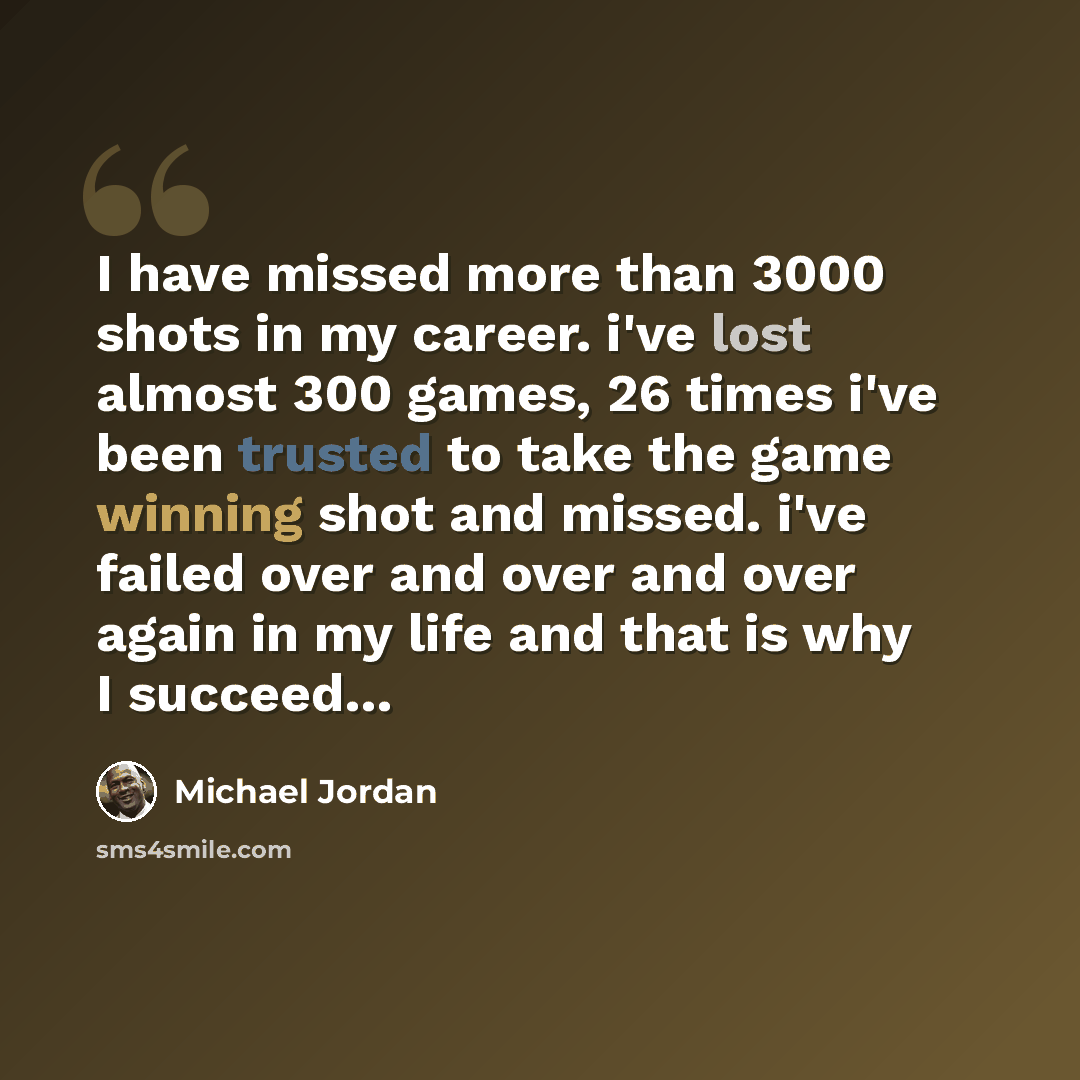 “I have missed more than 3000 shots in my career. i've lost almost 300 games, 26 times i've been trusted to take the game winning shot and missed. i've failed over and over and over again in my life and that is why I succeed…” quote by Michael Jordan