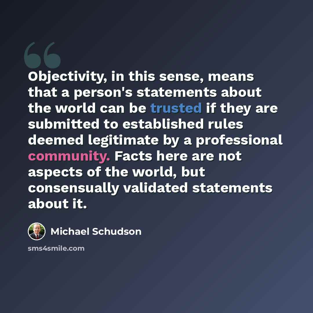 “Objectivity, in this sense, means that a person's statements about the world can be trusted if they are submitted to established rules deemed legitimate by a professional community. Facts here are not aspects of the world, but consensually validated statements about it.” quote by Michael Schudson