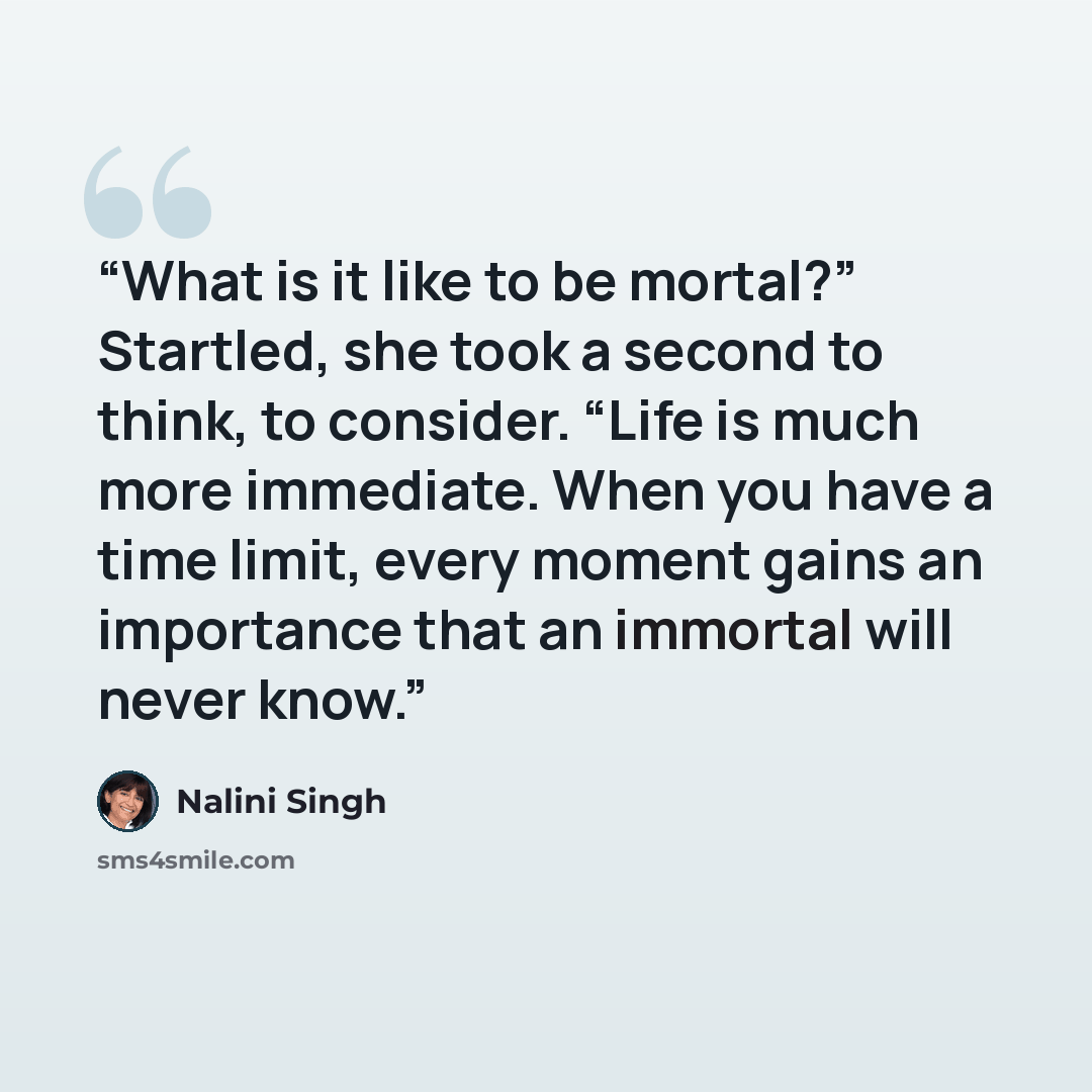 “What is it like to be mortal?” Startled, she took a second to think, to consider. “Life is much more immediate. When you have a time limit, every moment gains an importance that an immortal will never know.” quote by Nalini Singh