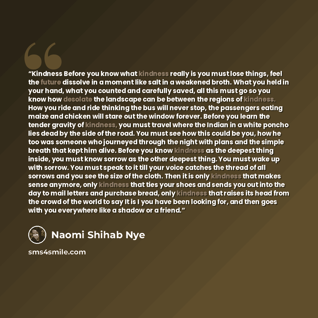 “Kindness Before you know what kindness really is you must lose things, feel the future dissolve in a moment like salt in a weakened broth. What you held in your hand, what you counted and carefully saved, all this must go so you know how desolate the landscape can be between the regions of…” quote by Naomi Shihab Nye