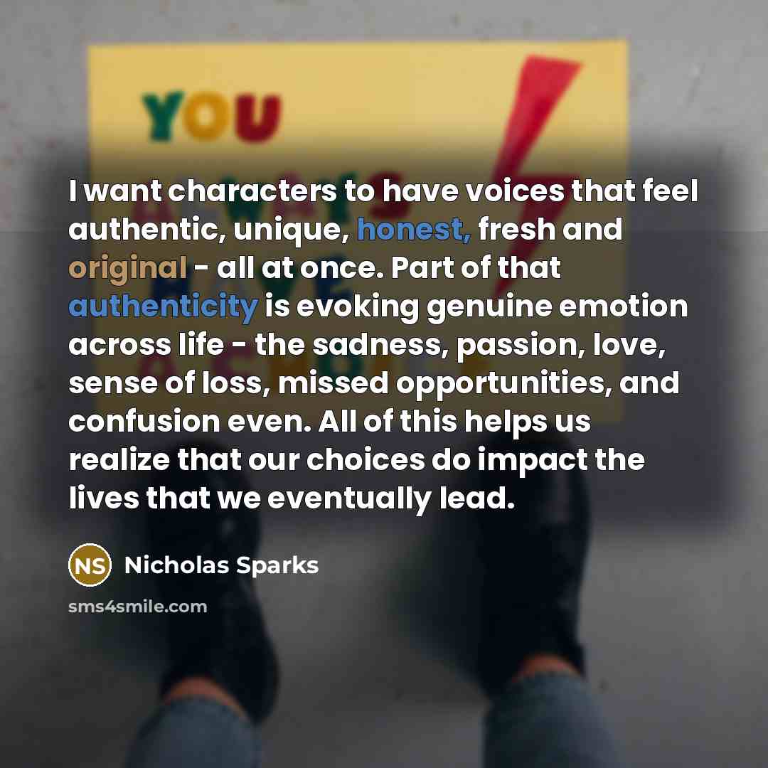 “I want characters to have voices that feel authentic, unique, honest, fresh and original - all at once. Part of that authenticity is evoking genuine emotion across life - the sadness, passion, love, sense of loss, missed opportunities, and confusion even. All of this helps us realize that our…” quote by Nicholas Sparks