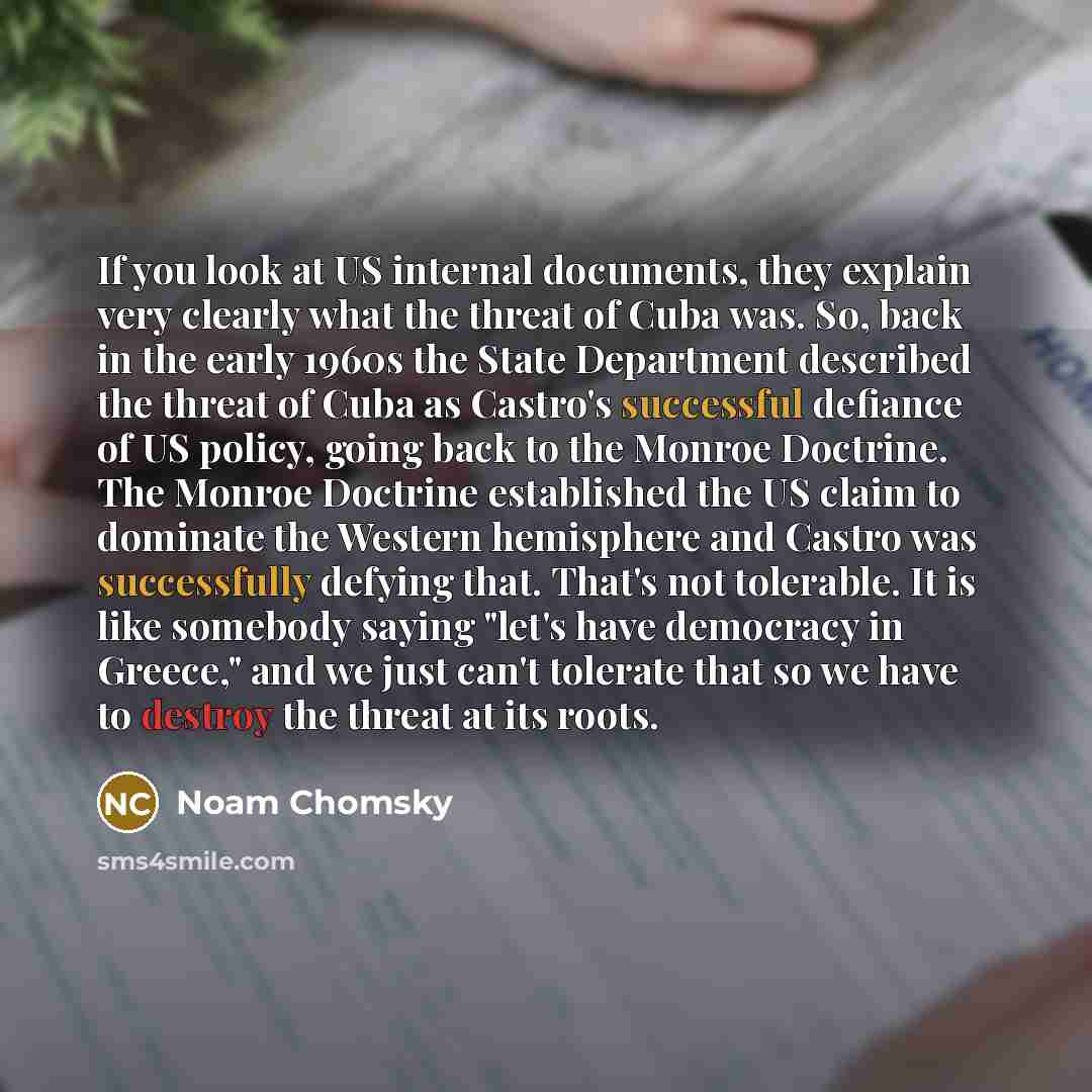 “If you look at US internal documents, they explain very clearly what the threat of Cuba was. So, back in the early 1960s the State Department described the threat of Cuba as Castro's successful defiance of US policy, going back to the Monroe Doctrine. The Monroe Doctrine established the US claim…” quote by Noam Chomsky