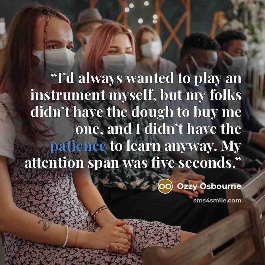 “I’d always wanted to play an instrument myself, but my folks didn’t have the dough to buy me one, and I didn’t have the patience to learn anyway. My attention span was five seconds.” quote by Ozzy Osbourne