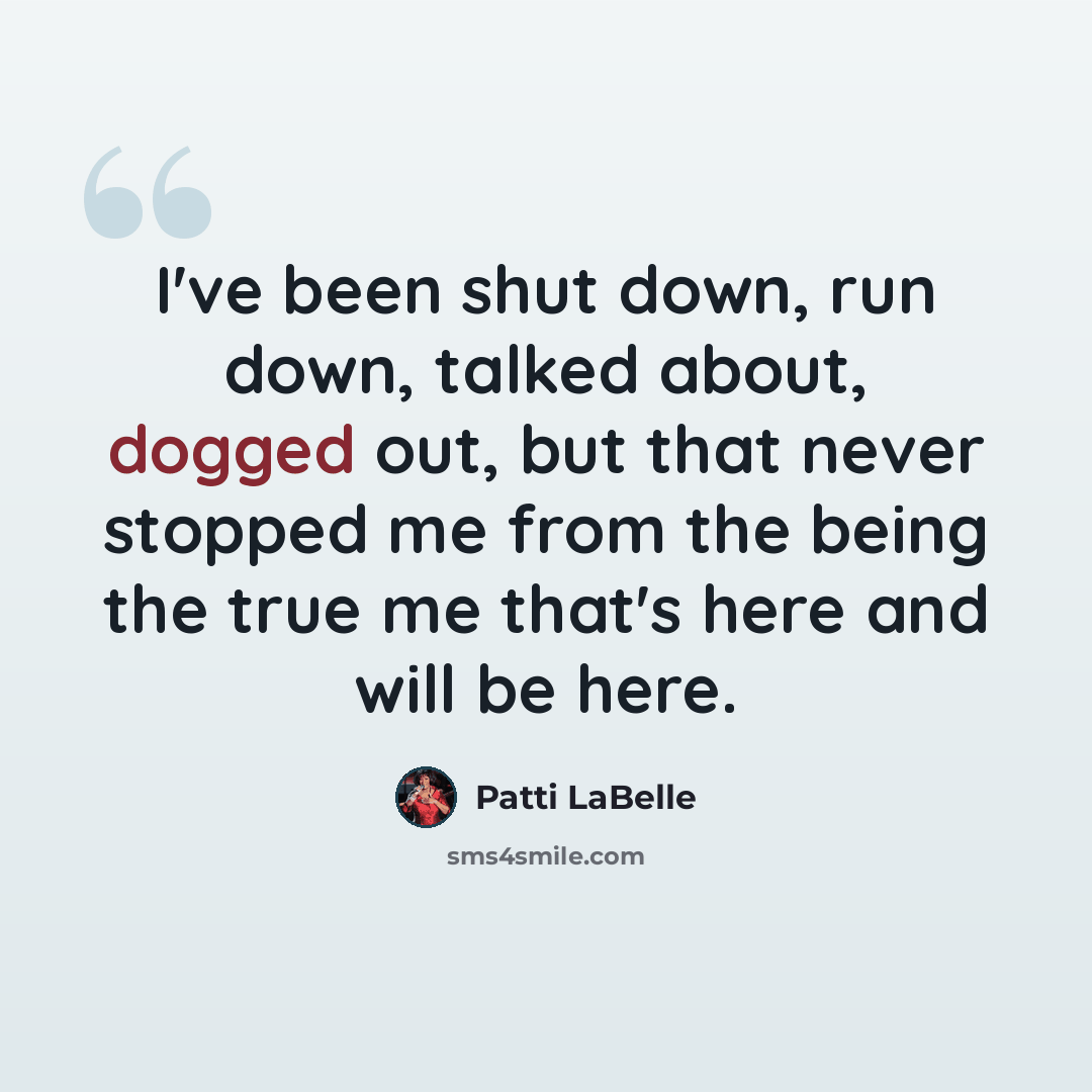 “I've been shut down, run down, talked about, dogged out, but that never stopped me from the being the true me that's here and will be here.” quote by Patti LaBelle