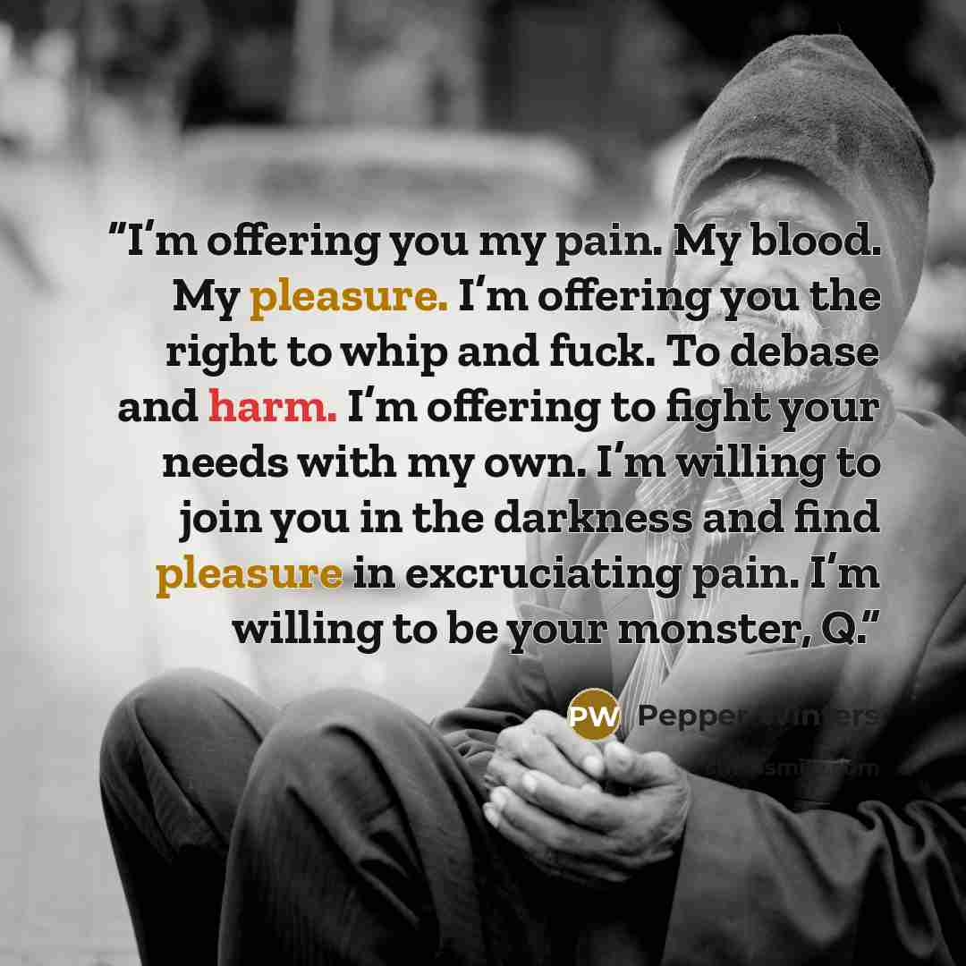 “I’m offering you my pain. My blood. My pleasure. I’m offering you the right to whip and fuck. To debase and harm. I’m offering to fight your needs with my own. I’m willing to join you in the darkness and find pleasure in excruciating pain. I’m willing to be your monster, Q.” quote by Pepper Winters