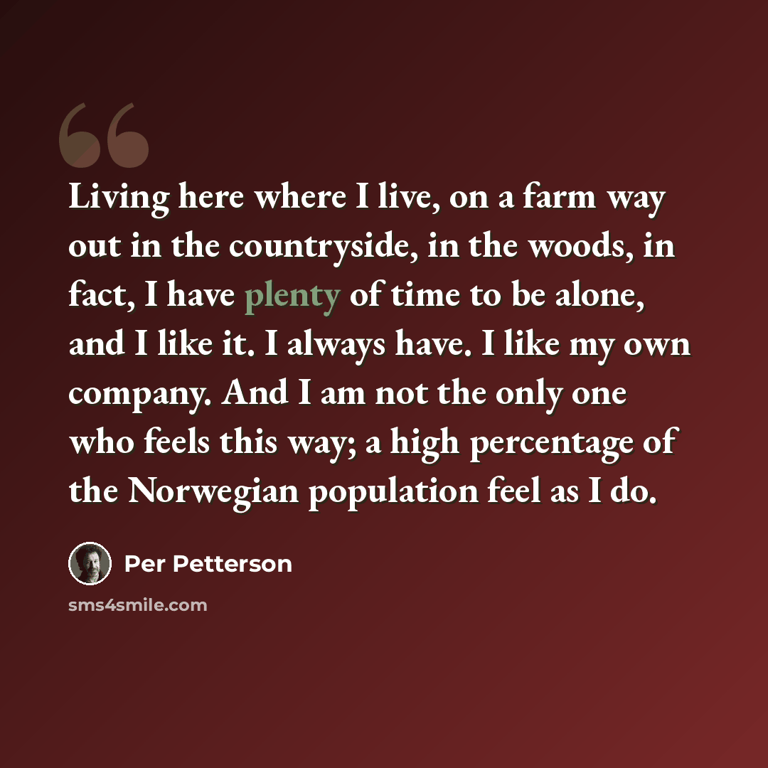 “Living here where I live, on a farm way out in the countryside, in the woods, in fact, I have plenty of time to be alone, and I like it. I always have. I like my own company. And I am not the only one who feels this way; a high percentage of the Norwegian population feel as I do.” quote by Per Petterson