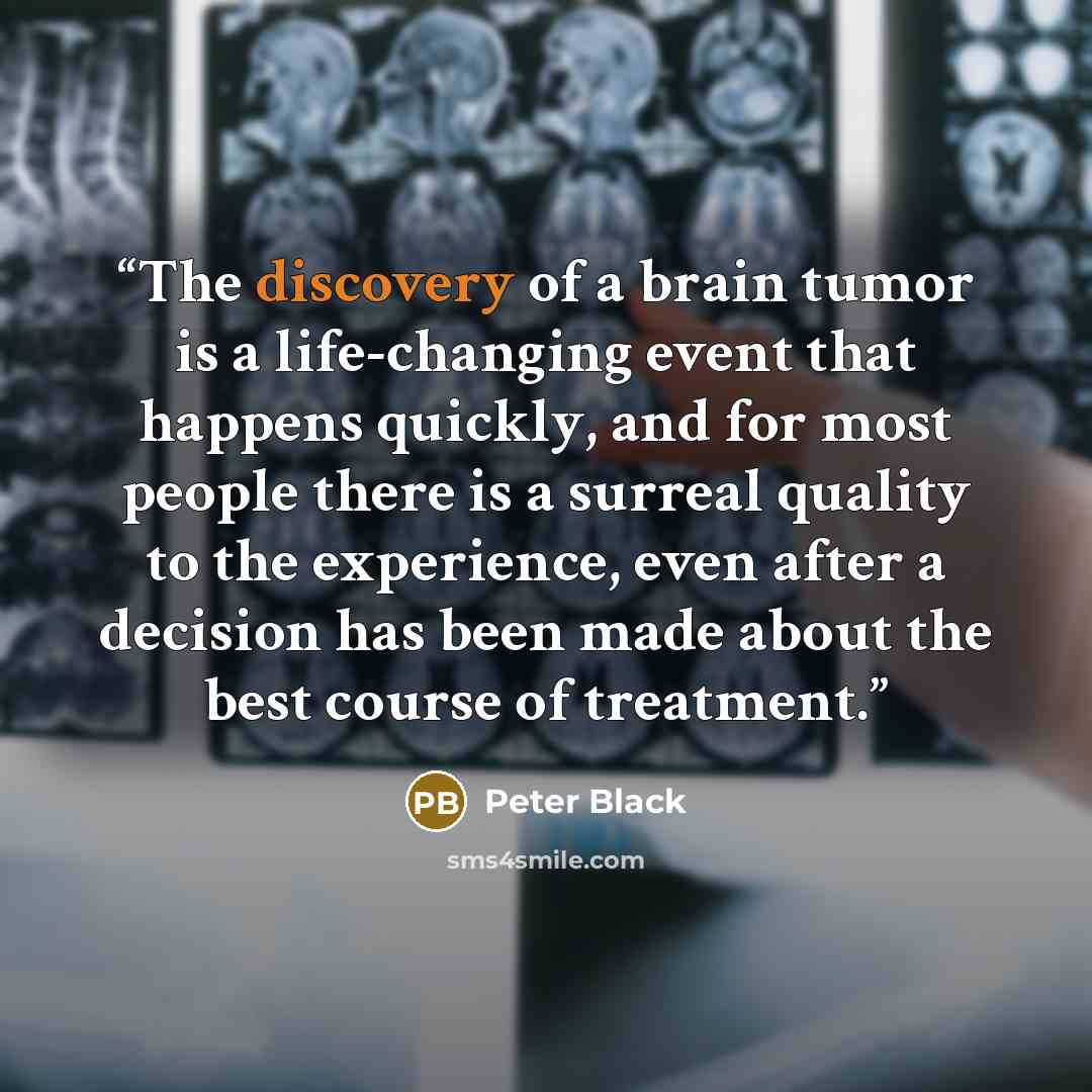 “The discovery of a brain tumor is a life-changing event that happens quickly, and for most people there is a surreal quality to the experience, even after a decision has been made about the best course of treatment.” quote by Peter Black