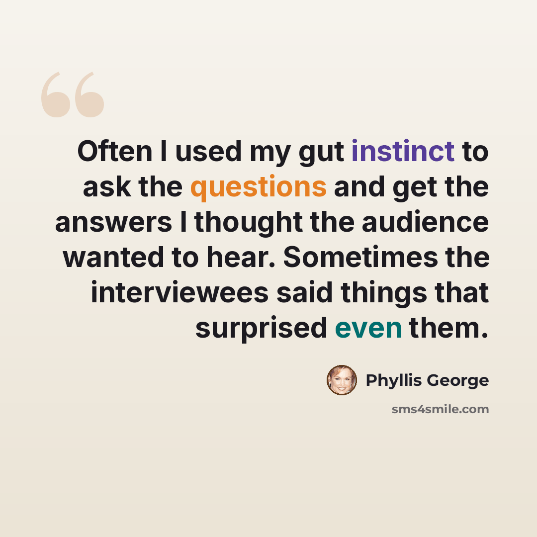 “Often I used my gut instinct to ask the questions and get the answers I thought the audience wanted to hear. Sometimes the interviewees said things that surprised even them.” quote by Phyllis George