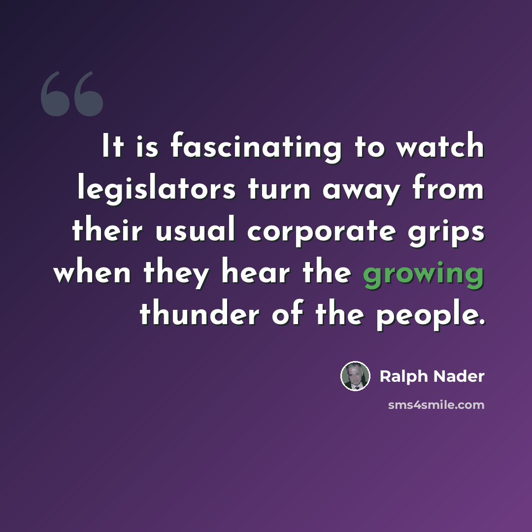 “It is fascinating to watch legislators turn away from their usual corporate grips when they hear the growing thunder of the people.” quote by Ralph Nader