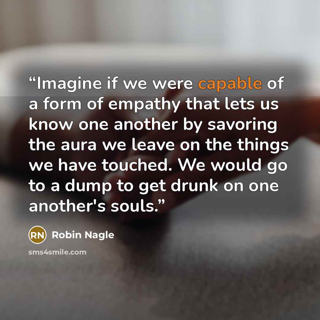 “Imagine if we were capable of a form of empathy that lets us know one another by savoring the aura we leave on the things we have touched. We would go to a dump to get drunk on one another's souls.” quote by Robin Nagle