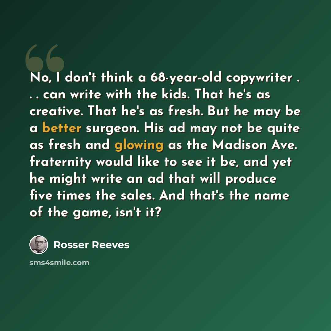 “No, I don't think a 68-year-old copywriter . . . can write with the kids. That he's as creative. That he's as fresh. But he may be a better surgeon. His ad may not be quite as fresh and glowing as the Madison Ave. fraternity would like to see it be, and yet he might write an ad that will produce…” quote by Rosser Reeves