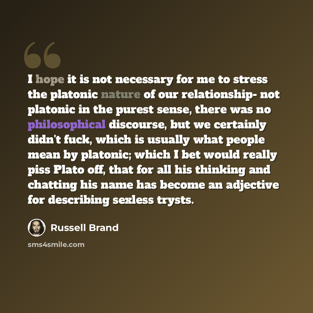“I hope it is not necessary for me to stress the platonic nature of our relationship- not platonic in the purest sense, there was no philosophical discourse, but we certainly didn't fuck, which is usually what people mean by platonic; which I bet would really piss Plato off, that for all his…” quote by Russell Brand