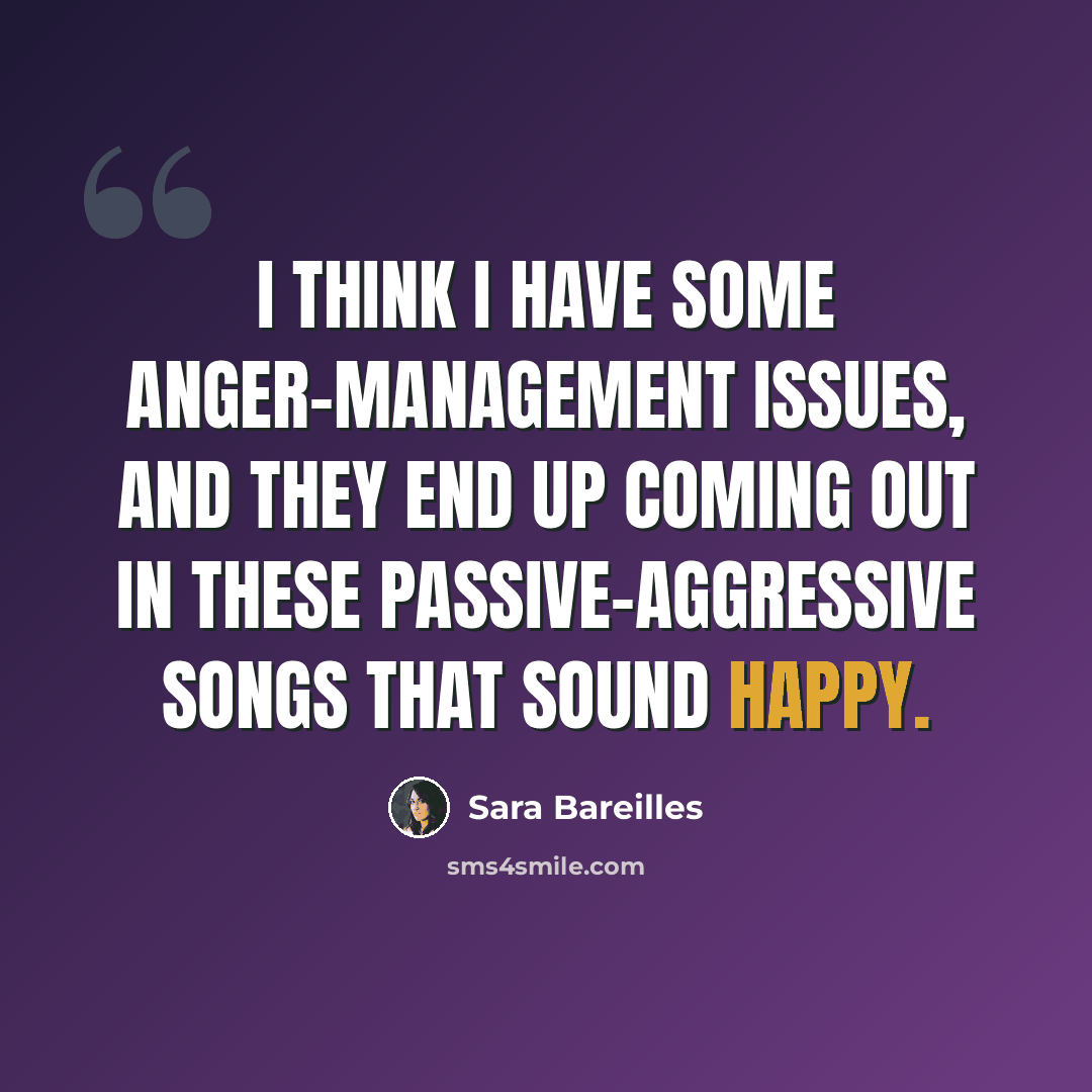 “I think I have some anger-management issues, and they end up coming out in these passive-aggressive songs that sound happy.” quote by Sara Bareilles