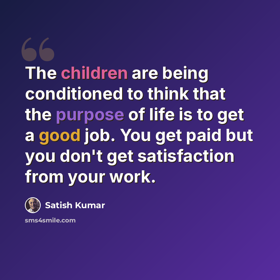 “The children are being conditioned to think that the purpose of life is to get a good job. You get paid but you don't get satisfaction from your work.” quote by Satish Kumar