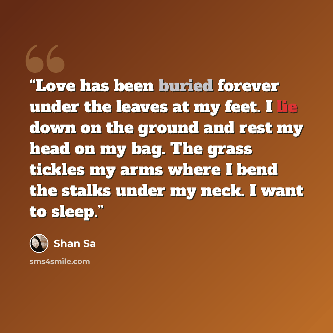 “Love has been buried forever under the leaves at my feet. I lie down on the ground and rest my head on my bag. The grass tickles my arms where I bend the stalks under my neck. I want to sleep.” quote by Shan Sa