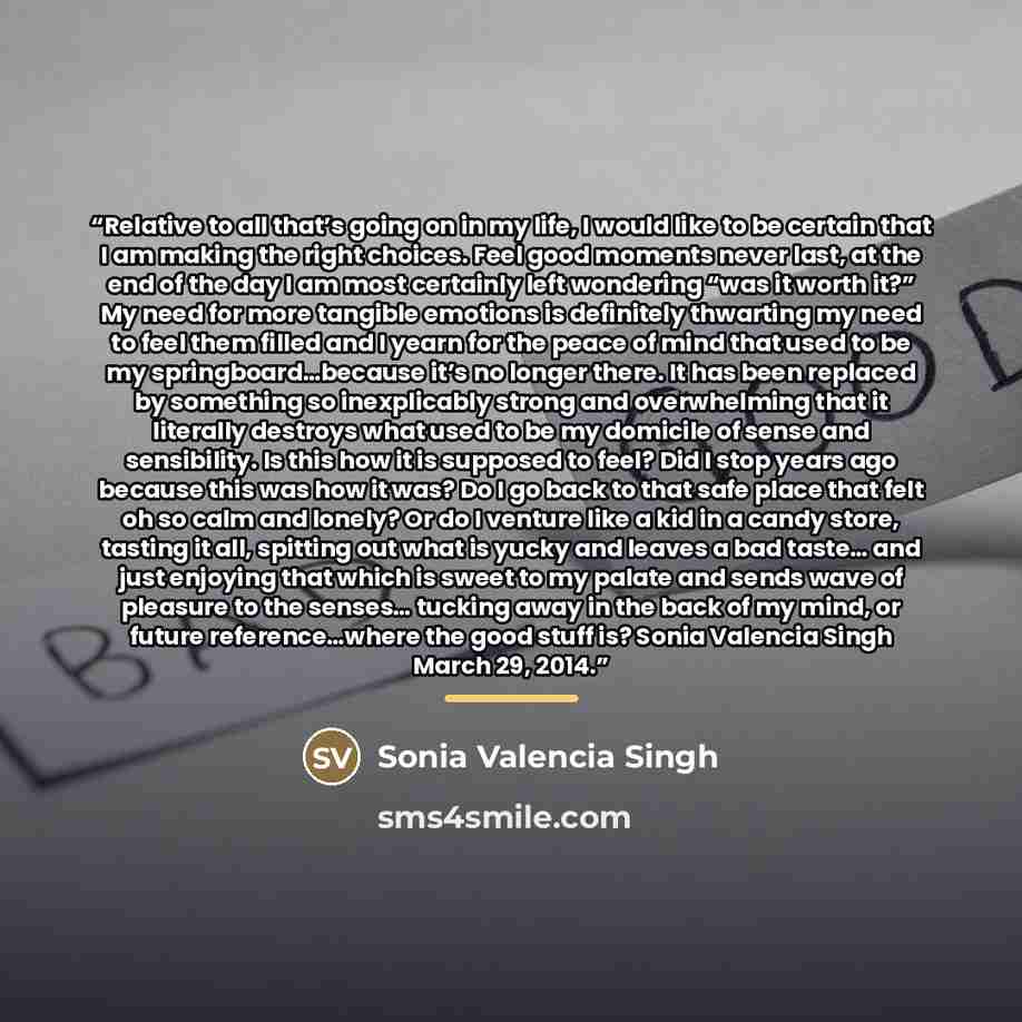 “Relative to all that’s going on in my life, I would like to be certain that I am making the right choices. Feel good moments never last, at the end of the day I am most certainly left wondering “was it worth it?” My need for more tangible emotions is definitely thwarting my need to feel them…” quote by Sonia Valencia Singh