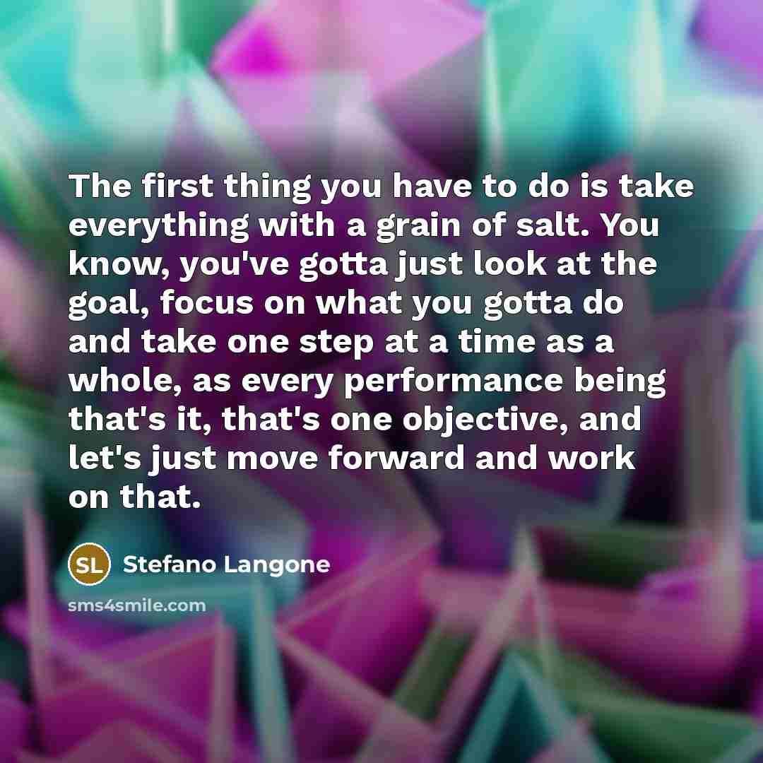 “The first thing you have to do is take everything with a grain of salt. You know, you've gotta just look at the goal, focus on what you gotta do and take one step at a time as a whole, as every performance being that's it, that's one objective, and let's just move forward and work on that.” quote by Stefano Langone