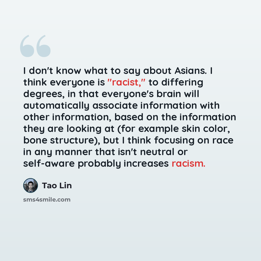 “I don't know what to say about Asians. I think everyone is "racist," to differing degrees, in that everyone's brain will automatically associate information with other information, based on the information they are looking at (for example skin color, bone structure), but I think focusing on race…” quote by Tao Lin