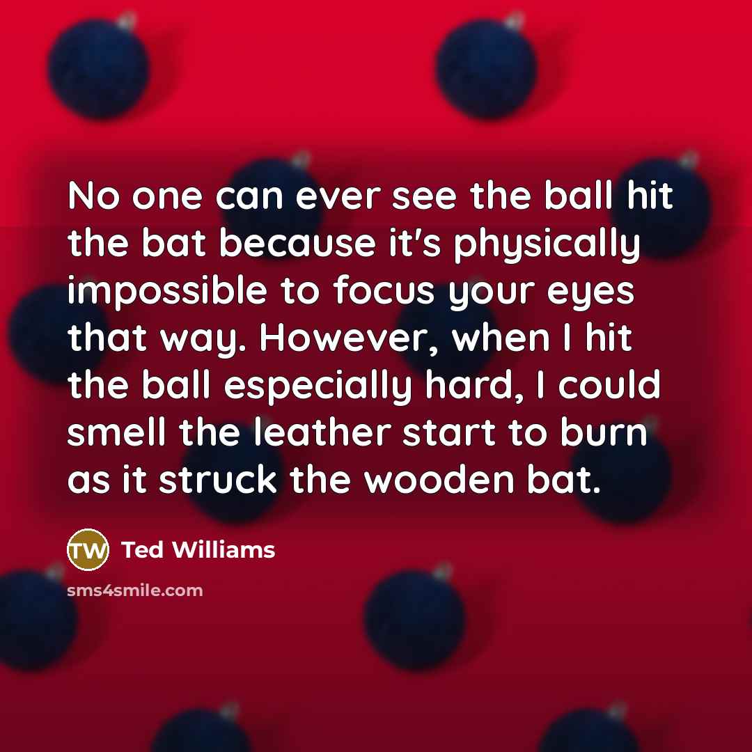 “No one can ever see the ball hit the bat because it's physically impossible to focus your eyes that way. However, when I hit the ball especially hard, I could smell the leather start to burn as it struck the wooden bat.” quote by Ted Williams
