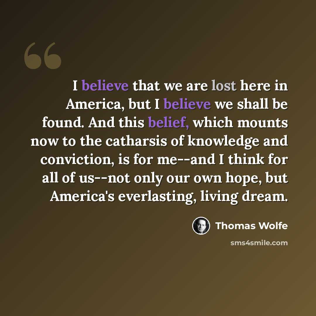 “I believe that we are lost here in America, but I believe we shall be found. And this belief, which mounts now to the catharsis of knowledge and conviction, is for me--and I think for all of us--not only our own hope, but America's everlasting, living dream.” quote by Thomas Wolfe