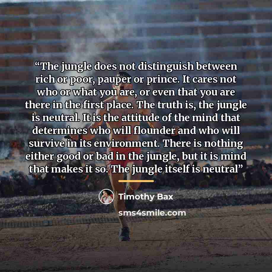 “The jungle does not distinguish between rich or poor, pauper or prince. It cares not who or what you are, or even that you are there in the first place. The truth is, the jungle is neutral. It is the attitude of the mind that determines who will flounder and who will survive in its environment…” quote by Timothy Bax