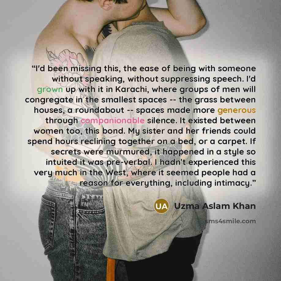 “I'd been missing this, the ease of being with someone without speaking, without suppressing speech. I'd grown up with it in Karachi, where groups of men will congregate in the smallest spaces -- the grass between houses, a roundabout -- spaces made more generous through companionable silence. It…” quote by Uzma Aslam Khan