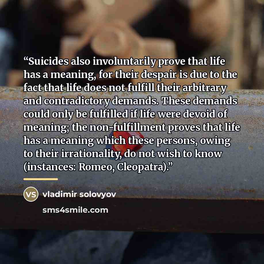 “Suicides also involuntarily prove that life has a meaning, for their despair is due to the fact that life does not fulfill their arbitrary and contradictory demands. These demands could only be fulfilled if life were devoid of meaning; the non-fulfillment proves that life has a meaning which these…” quote by vladimir solovyov