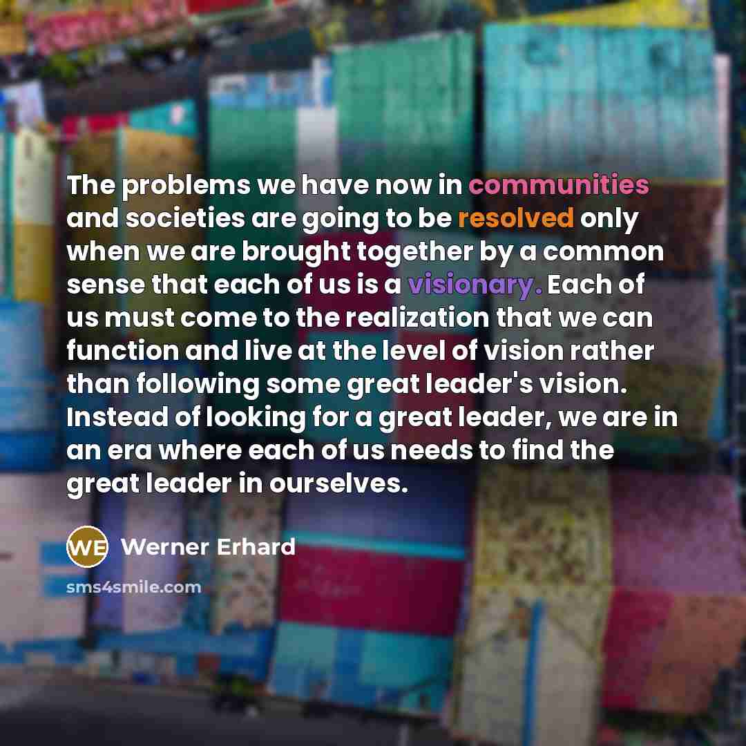 “The problems we have now in communities and societies are going to be resolved only when we are brought together by a common sense that each of us is a visionary. Each of us must come to the realization that we can function and live at the level of vision rather than following some great leader's…” quote by Werner Erhard