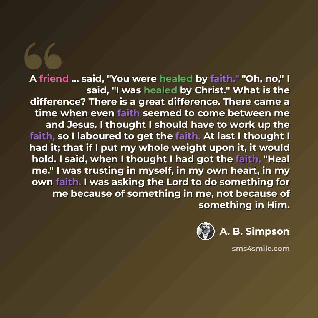 “A friend ... said, "You were healed by faith." "Oh, no," I said, "I was healed by Christ." What is the difference? There is a great difference. There came a time when even faith seemed to come between me and Jesus. I thought I should have to work up the faith, so I laboured to get the faith. At…” quote by A. B. Simpson
