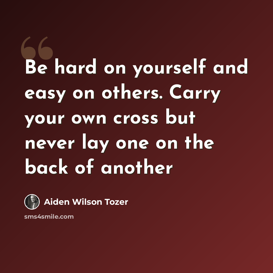 “Be hard on yourself and easy on others. Carry your own cross but never lay one on the back of another” quote by Aiden Wilson Tozer