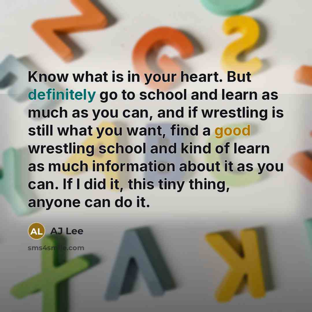 “Know what is in your heart. But definitely go to school and learn as much as you can, and if wrestling is still what you want, find a good wrestling school and kind of learn as much information about it as you can. If I did it, this tiny thing, anyone can do it.” quote by AJ Lee