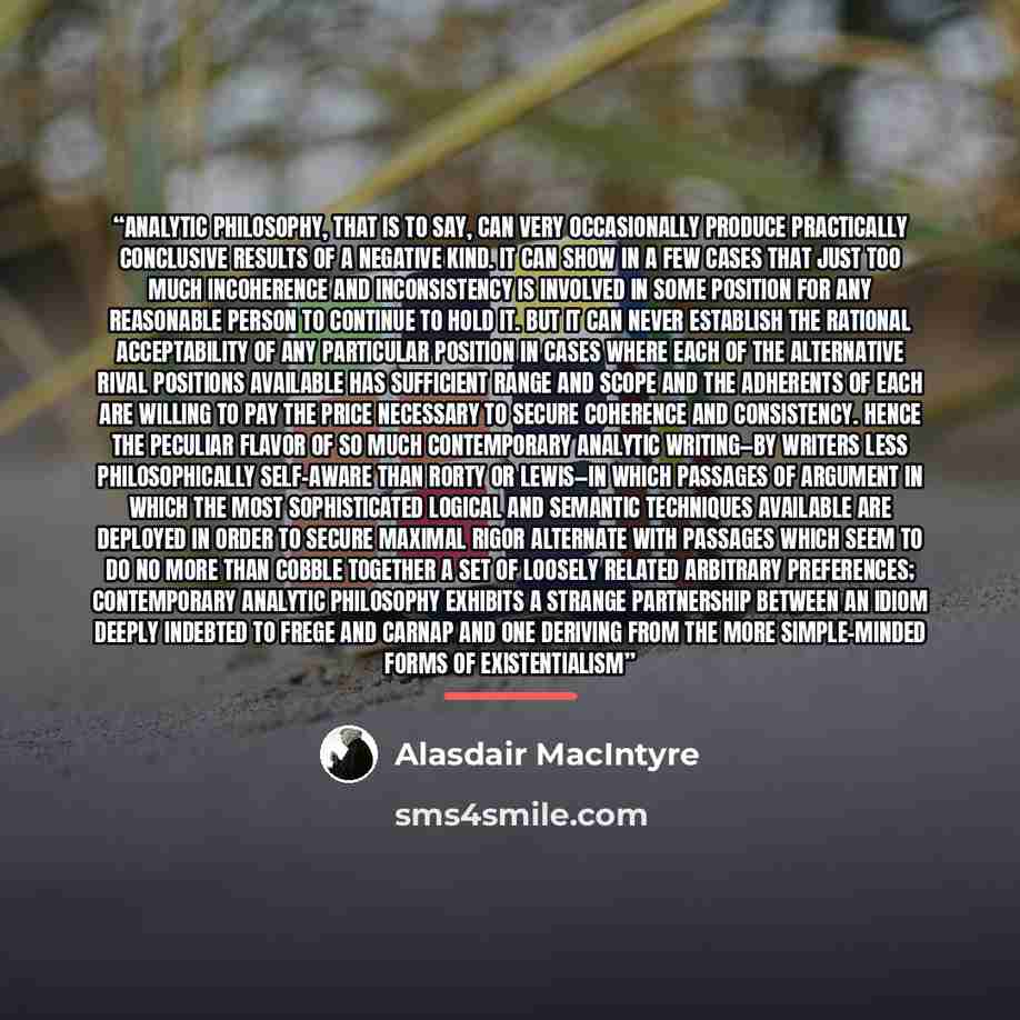 “Analytic philosophy, that is to say, can very occasionally produce practically conclusive results of a negative kind. It can show in a few cases that just too much incoherence and inconsistency is involved in some position for any reasonable person to continue to hold it. But it can never…” quote by Alasdair MacIntyre