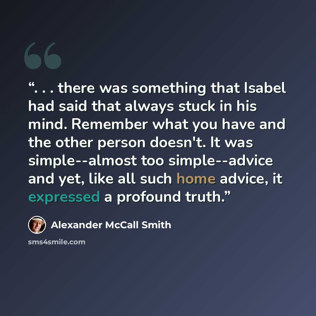 “. . . there was something that Isabel had said that always stuck in his mind. Remember what you have and the other person doesn't. It was simple--almost too simple--advice and yet, like all such home advice, it expressed a profound truth.” quote by Alexander McCall Smith