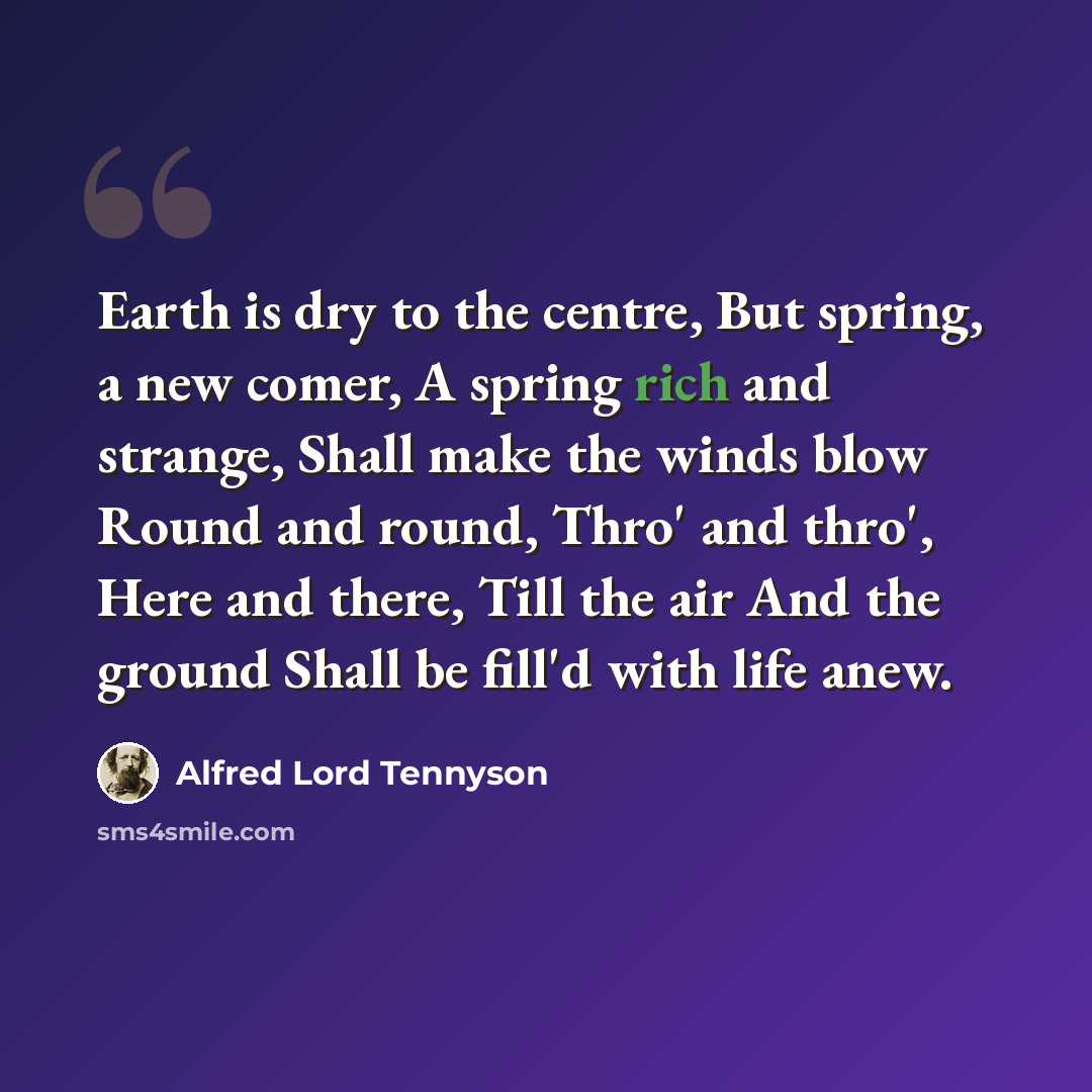 “Earth is dry to the centre, But spring, a new comer, A spring rich and strange, Shall make the winds blow Round and round, Thro' and thro', Here and there, Till the air And the ground Shall be fill'd with life anew.” quote by Alfred Lord Tennyson